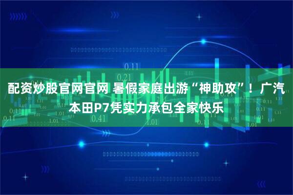 配资炒股官网官网 暑假家庭出游“神助攻”！广汽本田P7凭实力承包全家快乐