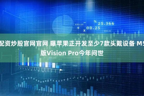 配资炒股官网官网 曝苹果正开发至少7款头戴设备 M5版Vision Pro今年问世