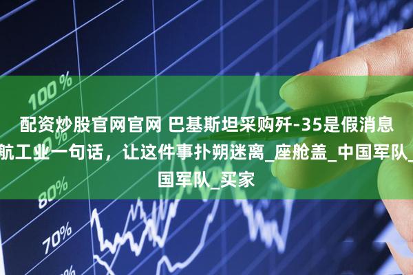 配资炒股官网官网 巴基斯坦采购歼-35是假消息？中航工业一句话，让这件事扑朔迷离_座舱盖_中国军队_买家