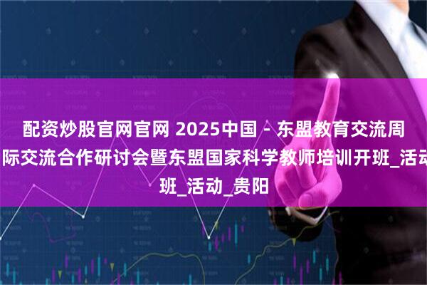 配资炒股官网官网 2025中国－东盟教育交流周教师国际交流合作研讨会暨东盟国家科学教师培训开班_活动_贵阳