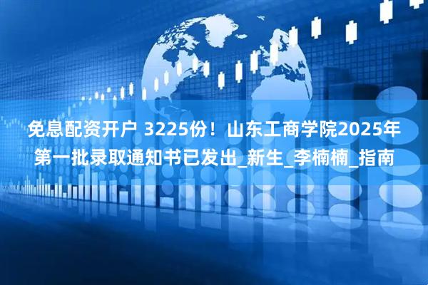免息配资开户 3225份！山东工商学院2025年第一批录取通知书已发出_新生_李楠楠_指南
