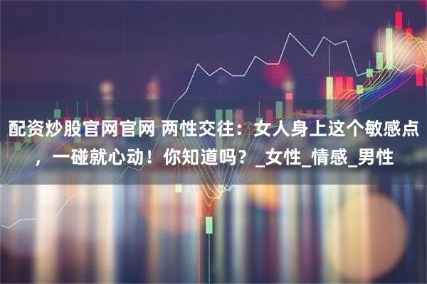 配资炒股官网官网 两性交往：女人身上这个敏感点，一碰就心动！你知道吗？_女性_情感_男性