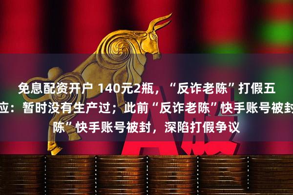 免息配资开户 140元2瓶，“反诈老陈”打假五星茅台，茅台回应：暂时没有生产过；此前“反诈老陈”快手账号被封，深陷打假争议