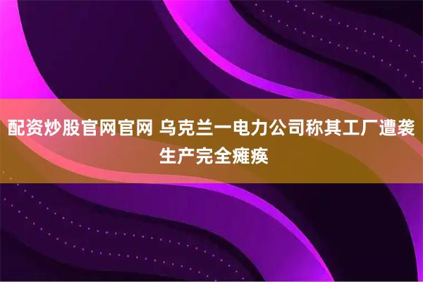 配资炒股官网官网 乌克兰一电力公司称其工厂遭袭 生产完全瘫痪