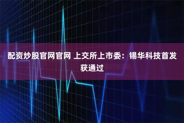 配资炒股官网官网 上交所上市委：锡华科技首发获通过