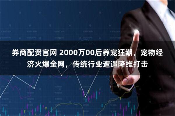 券商配资官网 2000万00后养宠狂潮，宠物经济火爆全网，传统行业遭遇降维打击