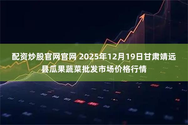 配资炒股官网官网 2025年12月19日甘肃靖远县瓜果蔬菜批发市场价格行情