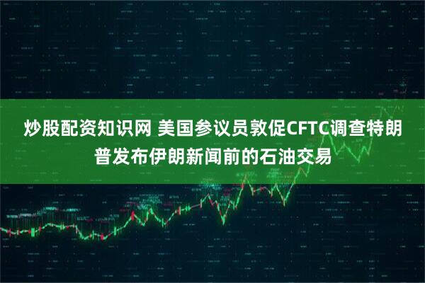 炒股配资知识网 美国参议员敦促CFTC调查特朗普发布伊朗新闻前的石油交易