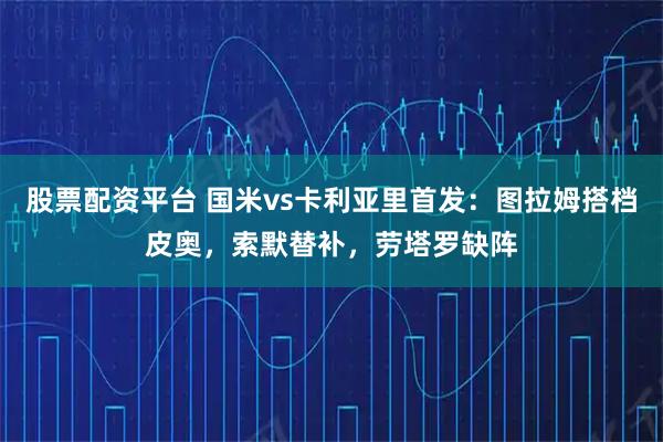 股票配资平台 国米vs卡利亚里首发：图拉姆搭档皮奥，索默替补，劳塔罗缺阵