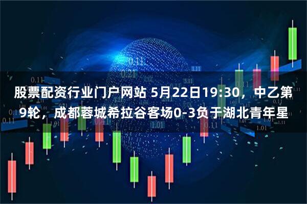 股票配资行业门户网站 5月22日19:30，中乙第9轮，成都蓉城希拉谷客场0-3负于湖北青年星