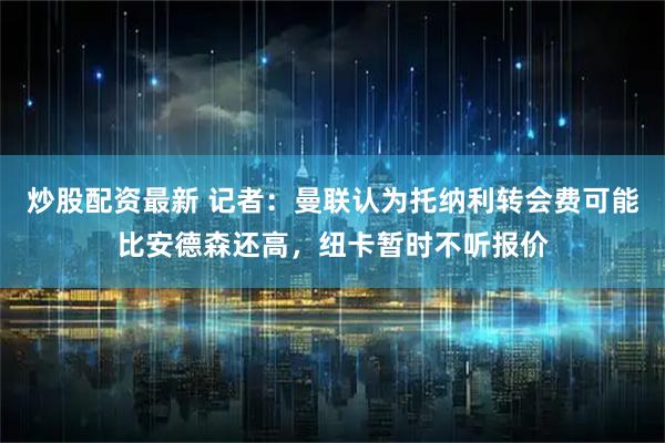 炒股配资最新 记者：曼联认为托纳利转会费可能比安德森还高，纽卡暂时不听报价