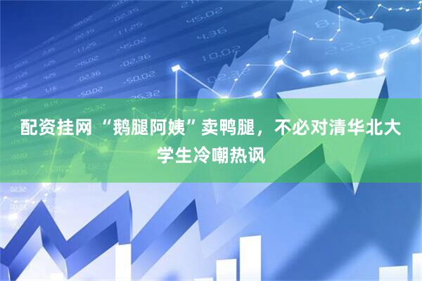 配资挂网 “鹅腿阿姨”卖鸭腿，不必对清华北大学生冷嘲热讽