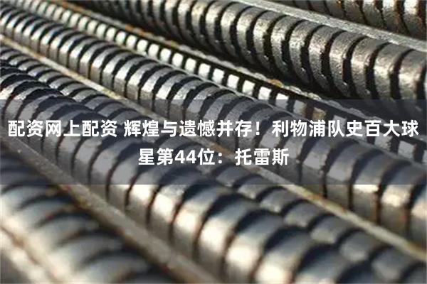 配资网上配资 辉煌与遗憾并存！利物浦队史百大球星第44位：托雷斯